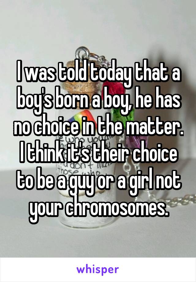 I was told today that a boy's born a boy, he has no choice in the matter. I think it's their choice to be a guy or a girl not your chromosomes.