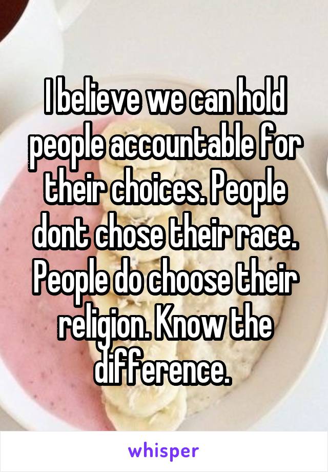 I believe we can hold people accountable for their choices. People dont chose their race. People do choose their religion. Know the difference. 