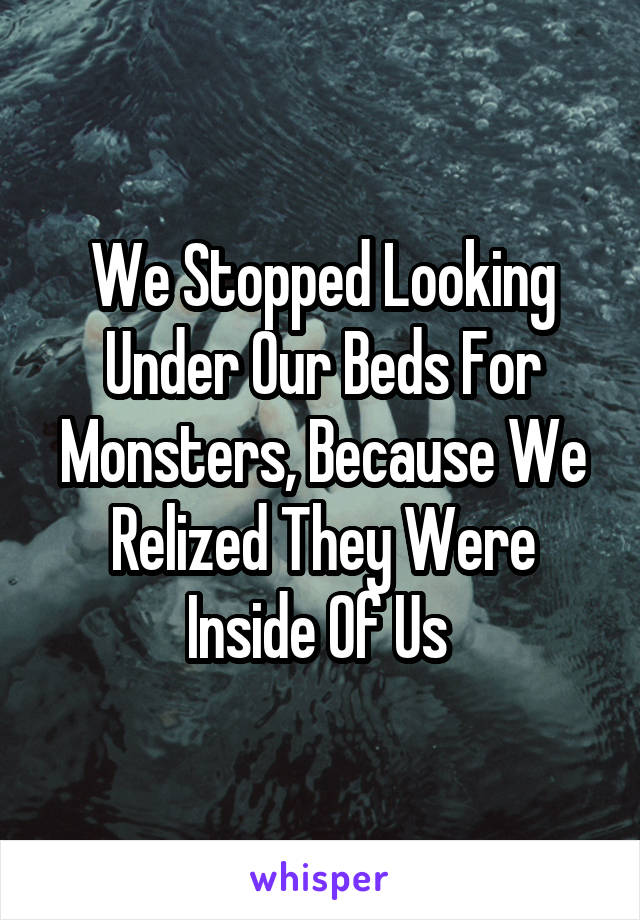 We Stopped Looking Under Our Beds For Monsters, Because We Relized They Were Inside Of Us 
