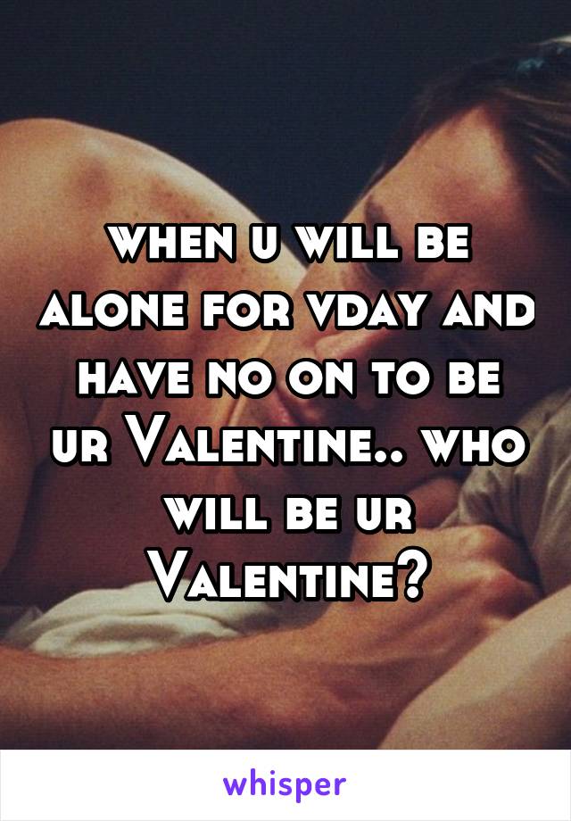 when u will be alone for vday and have no on to be ur Valentine.. who will be ur Valentine?