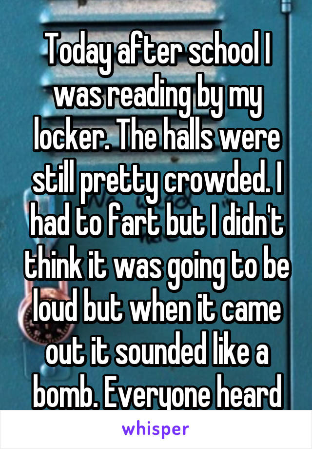 Today after school I was reading by my locker. The halls were still pretty crowded. I had to fart but I didn't think it was going to be loud but when it came out it sounded like a bomb. Everyone heard