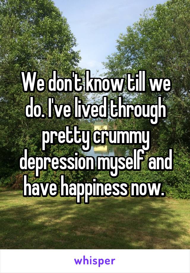 We don't know till we do. I've lived through pretty crummy depression myself and have happiness now. 