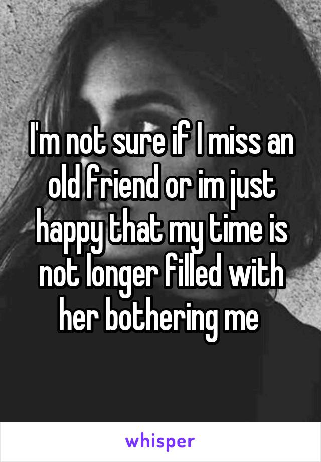 I'm not sure if I miss an old friend or im just happy that my time is not longer filled with her bothering me 
