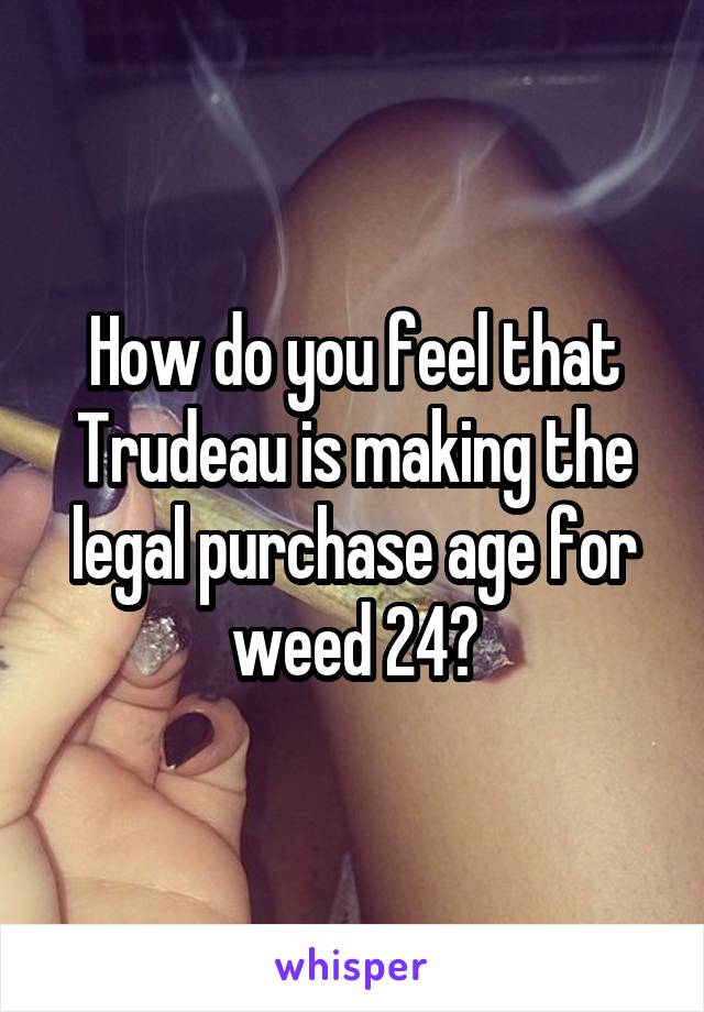 How do you feel that Trudeau is making the legal purchase age for weed 24?