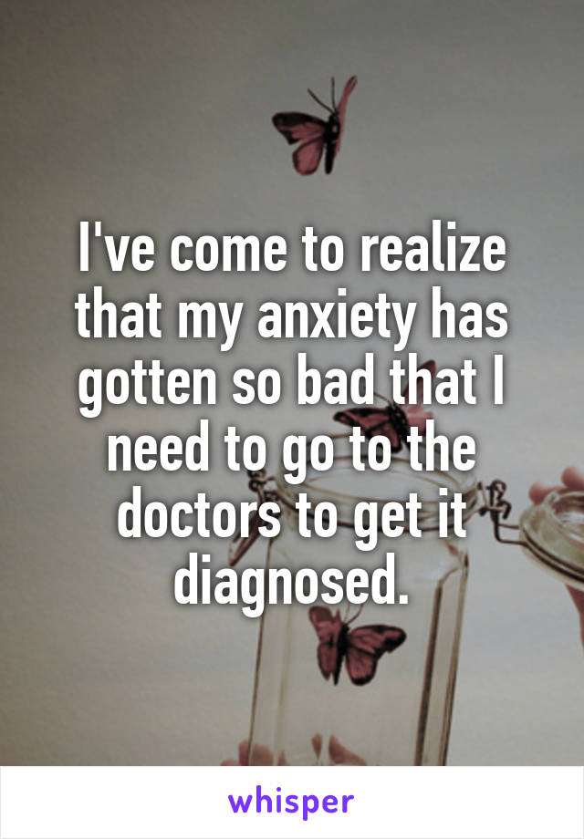 I've come to realize that my anxiety has gotten so bad that I need to go to the doctors to get it diagnosed.