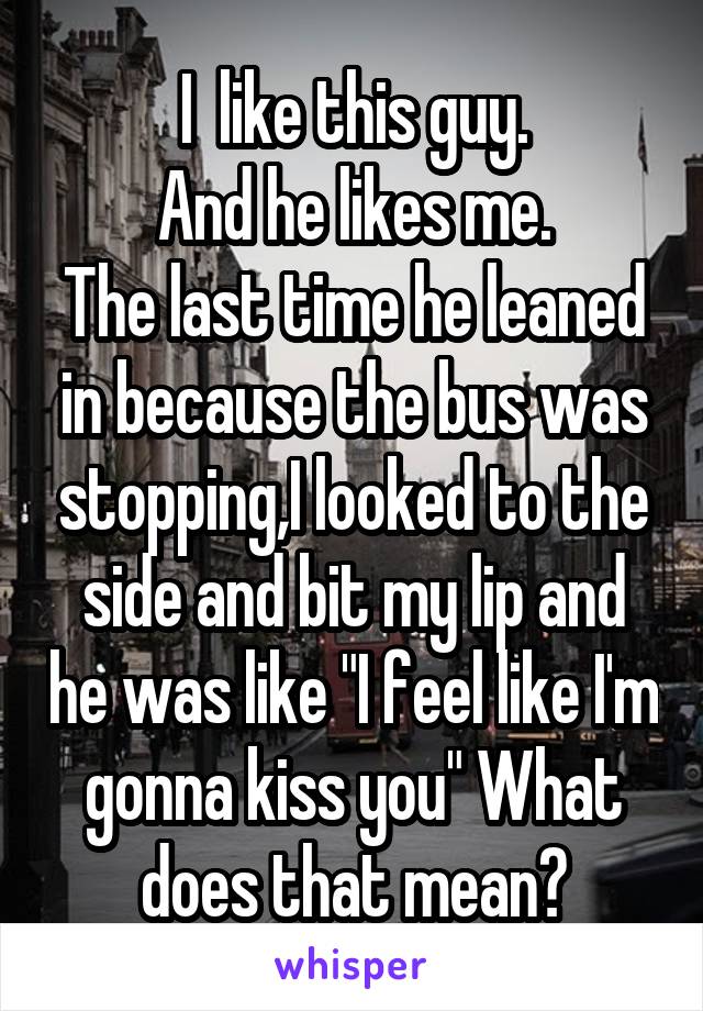 I  like this guy.
And he likes me.
The last time he leaned in because the bus was stopping,I looked to the side and bit my lip and he was like "I feel like I'm gonna kiss you" What does that mean?