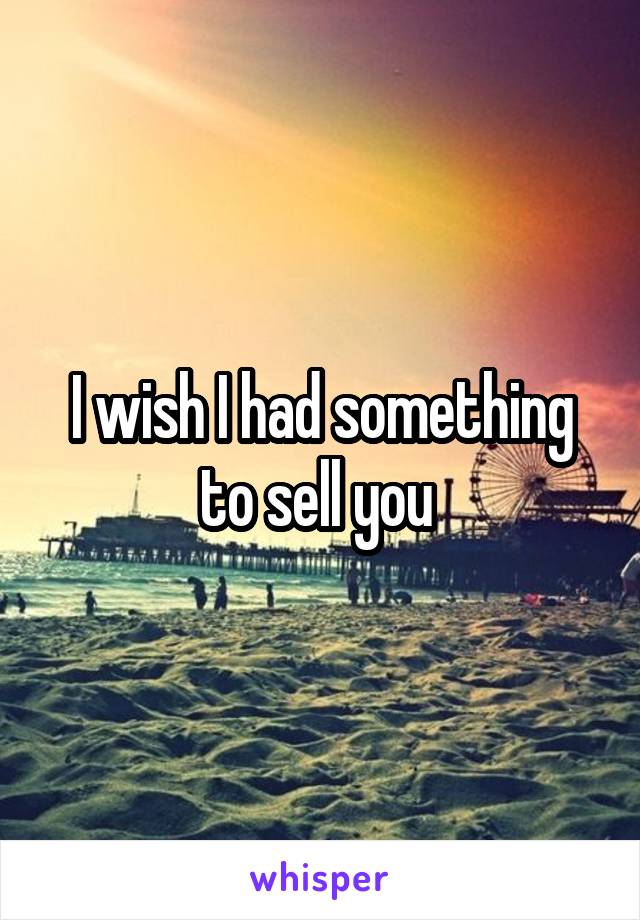I wish I had something to sell you 