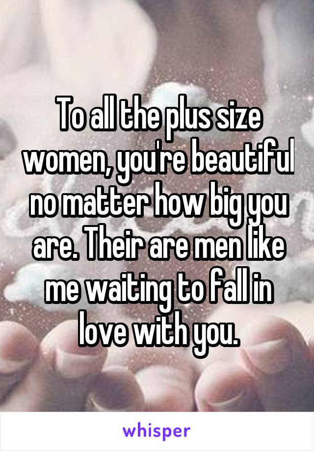 To all the plus size women, you're beautiful no matter how big you are. Their are men like me waiting to fall in love with you.