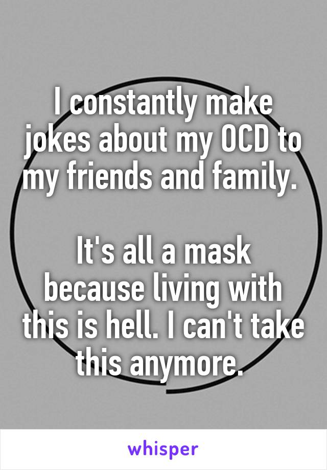 I constantly make jokes about my OCD to my friends and family. 

It's all a mask because living with this is hell. I can't take this anymore. 