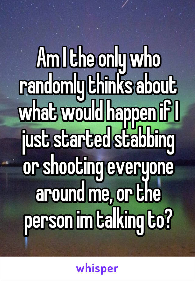 Am I the only who randomly thinks about what would happen if I just started stabbing or shooting everyone around me, or the person im talking to?