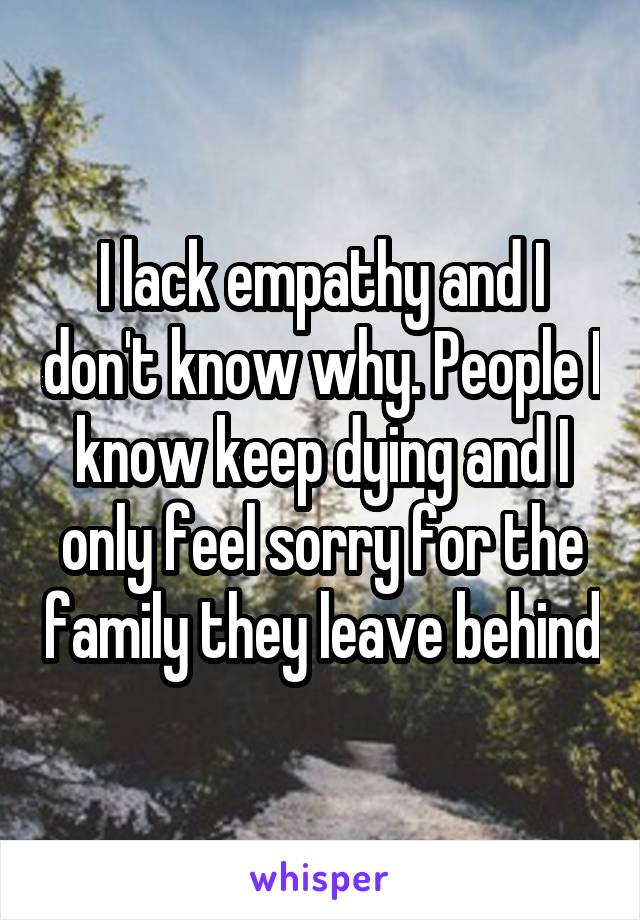 I lack empathy and I don't know why. People I know keep dying and I only feel sorry for the family they leave behind