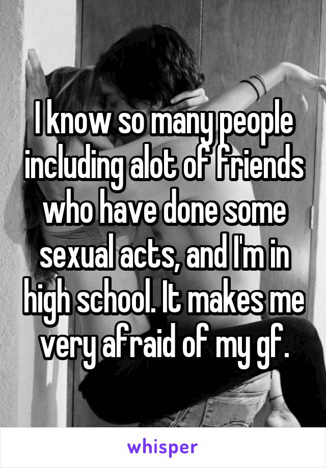 I know so many people including alot of friends who have done some sexual acts, and I'm in high school. It makes me very afraid of my gf.