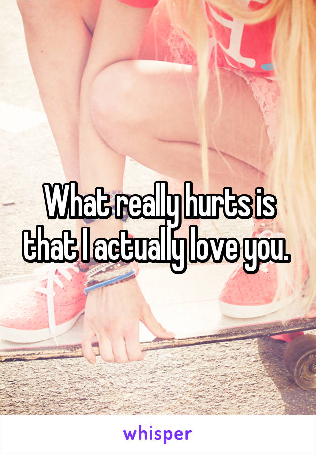 What really hurts is that I actually love you. 
