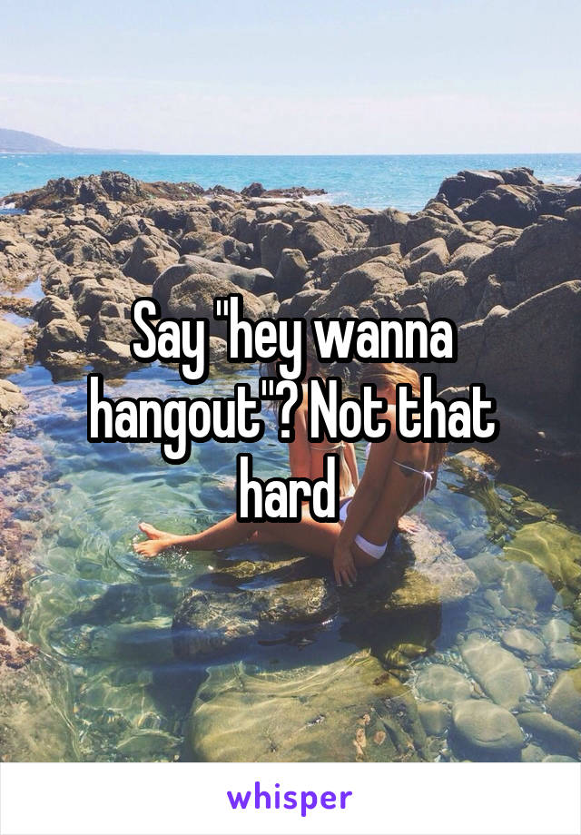 Say "hey wanna hangout"? Not that hard 