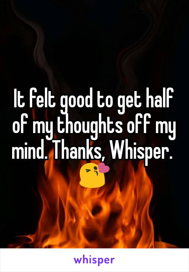 It felt good to get half of my thoughts off my mind. Thanks, Whisper. 
😘