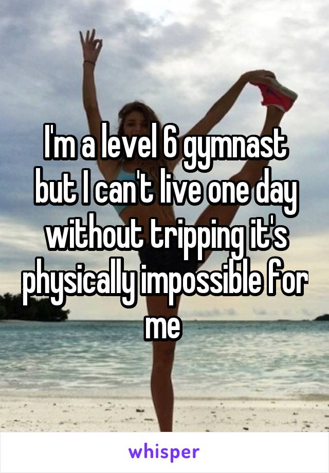 I'm a level 6 gymnast but I can't live one day without tripping it's physically impossible for me 