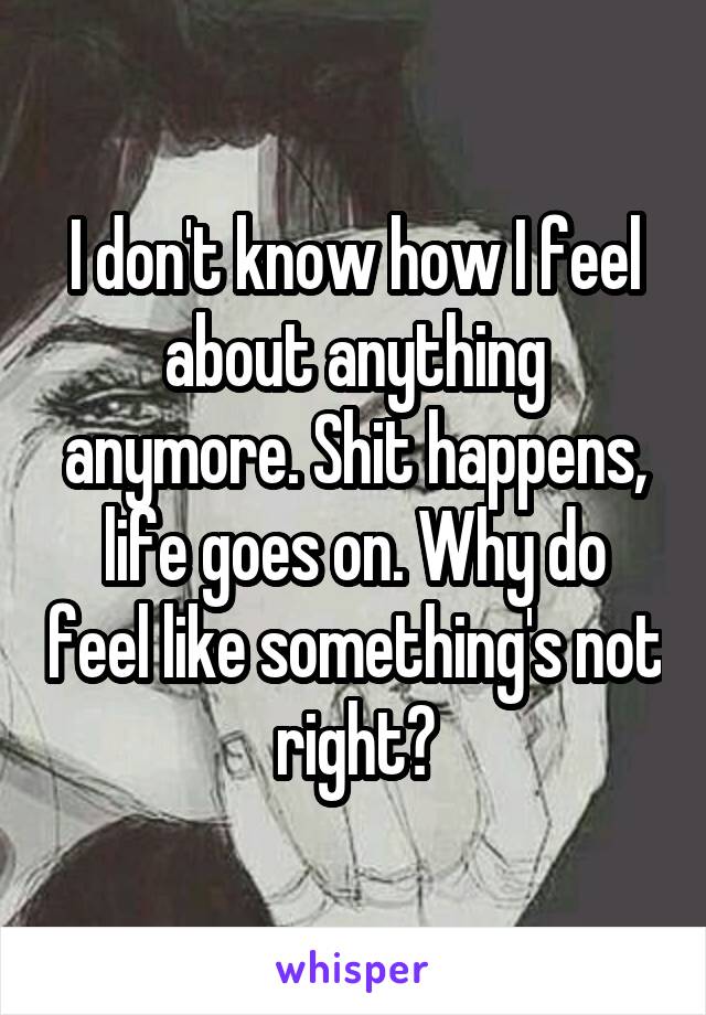I don't know how I feel about anything anymore. Shit happens, life goes on. Why do feel like something's not right?