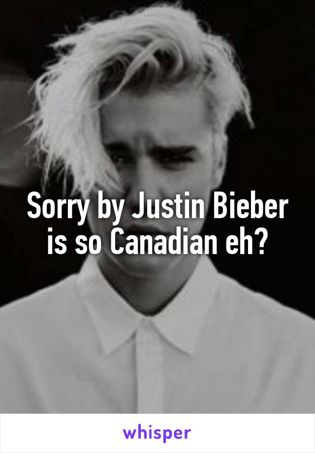 Sorry by Justin Bieber is so Canadian eh?