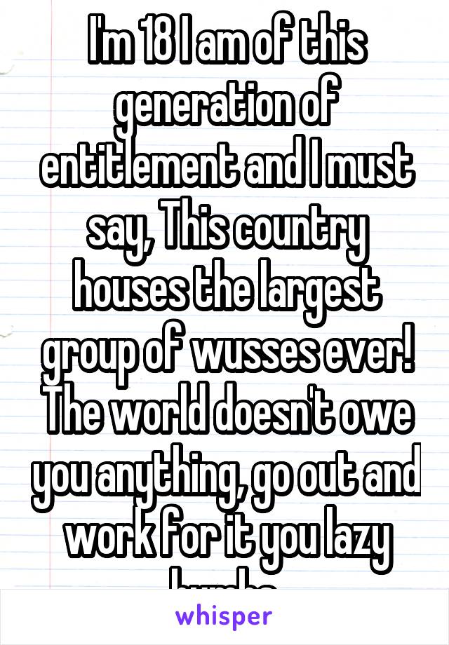 I'm 18 I am of this generation of entitlement and I must say, This country houses the largest group of wusses ever! The world doesn't owe you anything, go out and work for it you lazy bumbs.