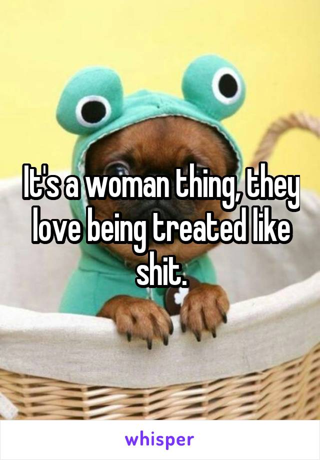 It's a woman thing, they love being treated like shit.