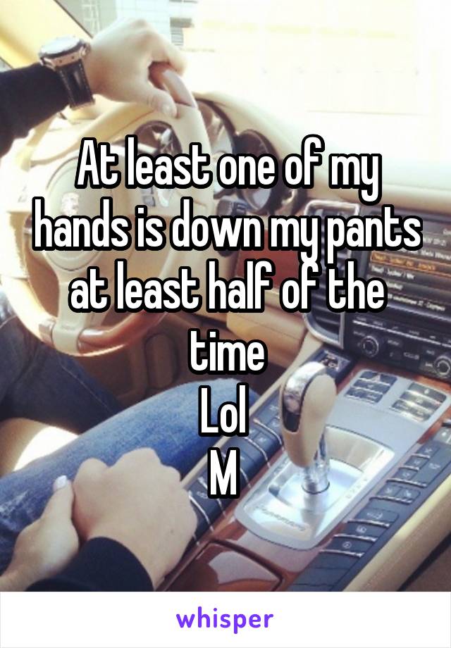At least one of my hands is down my pants at least half of the time
Lol 
M 