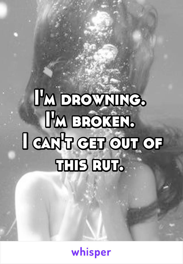 I'm drowning. 
I'm broken. 
I can't get out of this rut. 