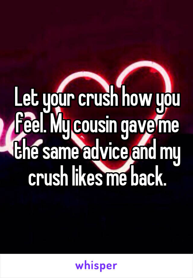Let your crush how you feel. My cousin gave me the same advice and my crush likes me back.