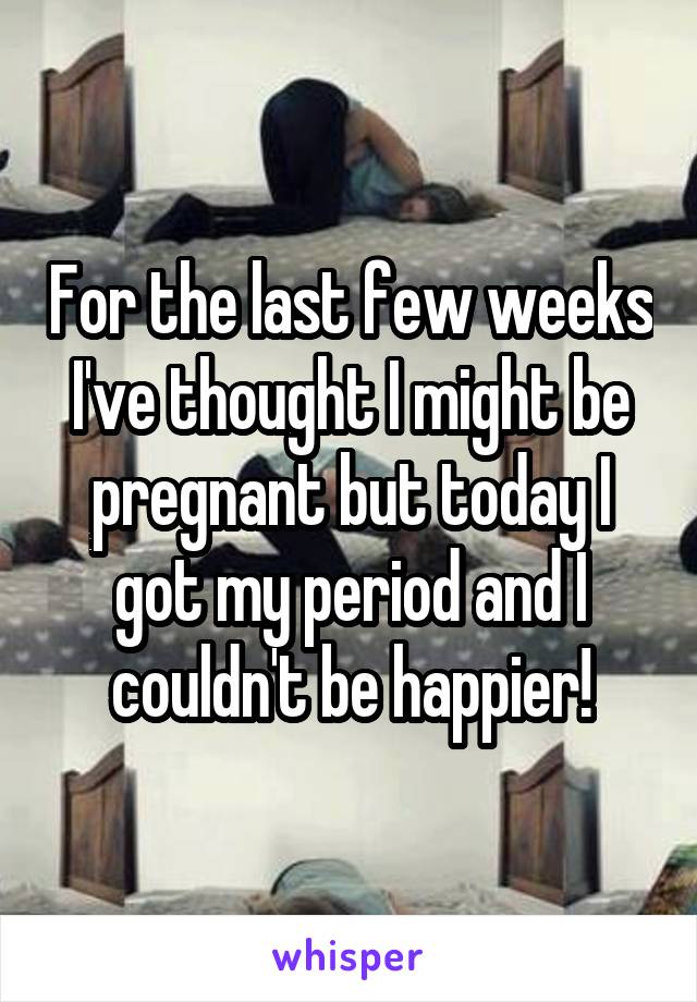 For the last few weeks I've thought I might be pregnant but today I got my period and I couldn't be happier!