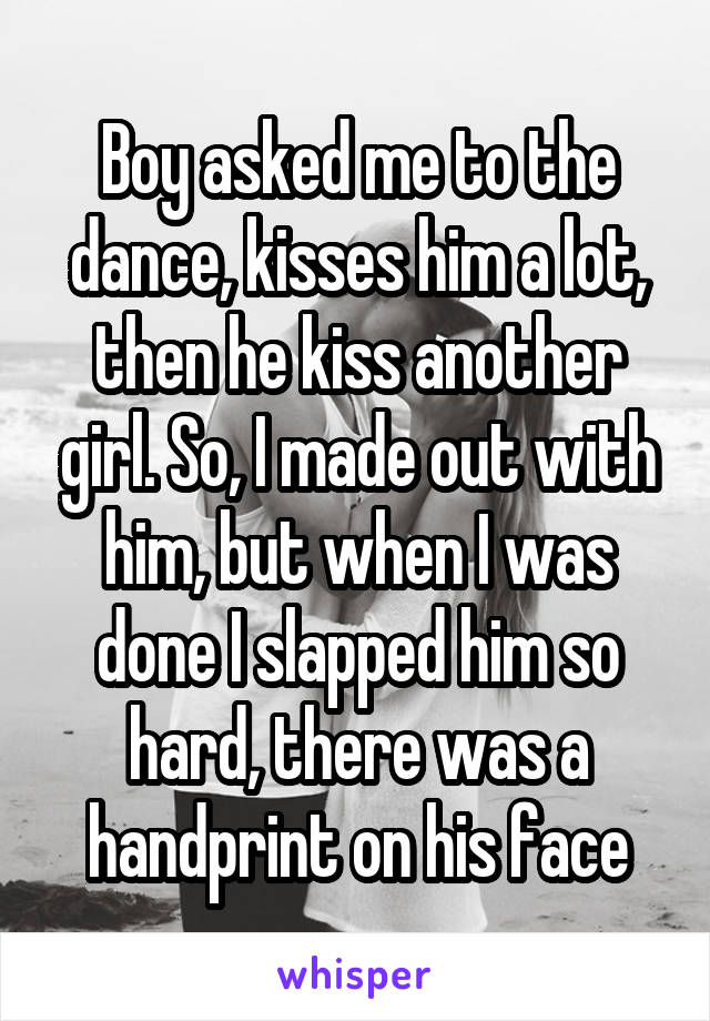 Boy asked me to the dance, kisses him a lot, then he kiss another girl. So, I made out with him, but when I was done I slapped him so hard, there was a handprint on his face