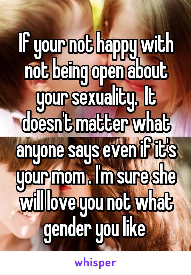 If your not happy with not being open about your sexuality.  It doesn't matter what anyone says even if it's your mom . I'm sure she will love you not what gender you like 