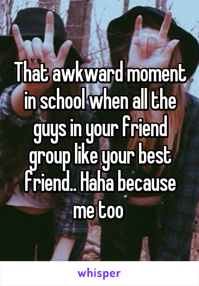 That awkward moment in school when all the guys in your friend group like your best friend.. Haha because me too 