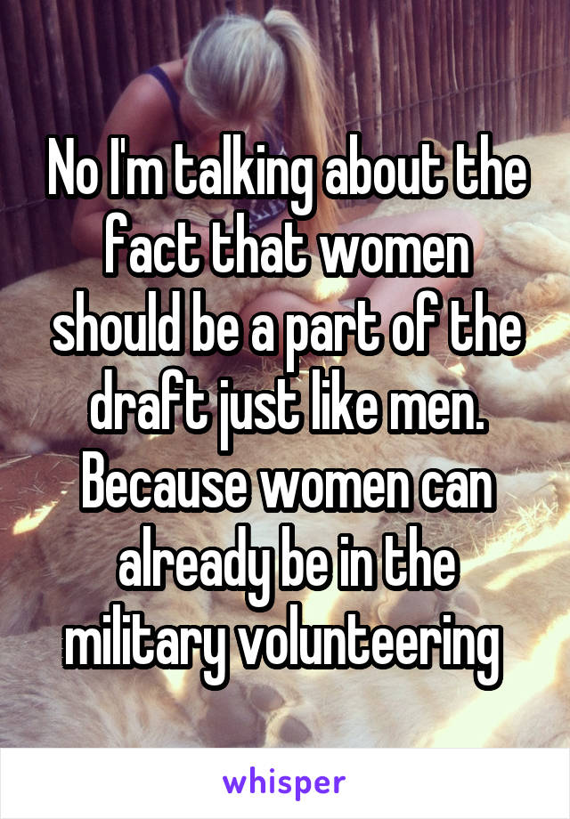 No I'm talking about the fact that women should be a part of the draft just like men. Because women can already be in the military volunteering 