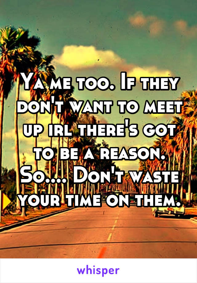 Ya me too. If they don't want to meet up irl there's got to be a reason. So.... Don't waste your time on them.