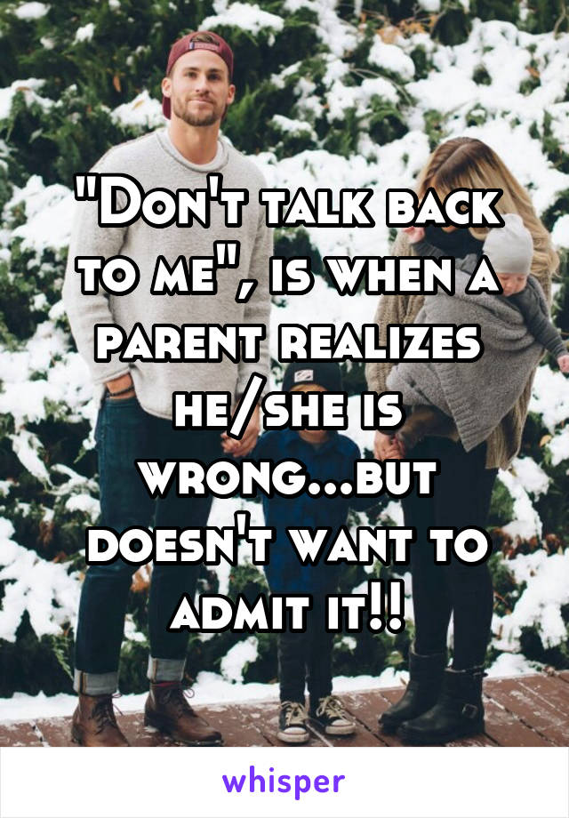 "Don't talk back to me", is when a parent realizes he/she is wrong...but doesn't want to admit it!!
