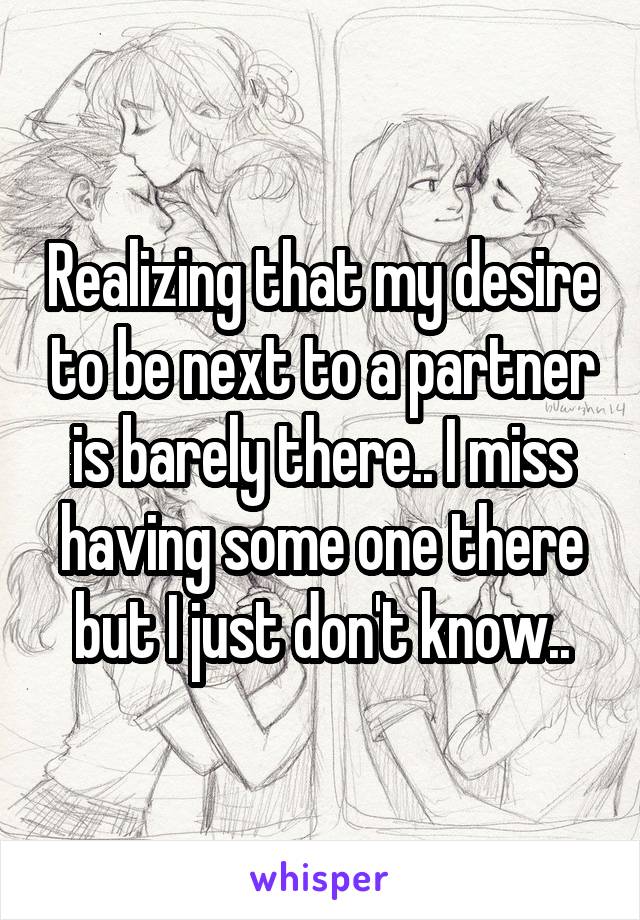 Realizing that my desire to be next to a partner is barely there.. I miss having some one there but I just don't know..