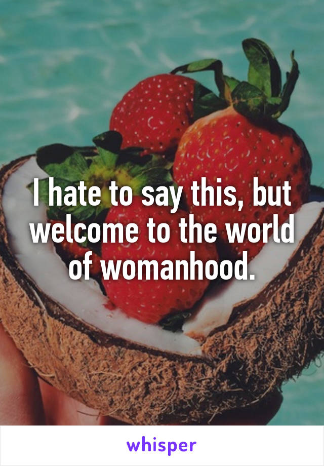 I hate to say this, but welcome to the world of womanhood.