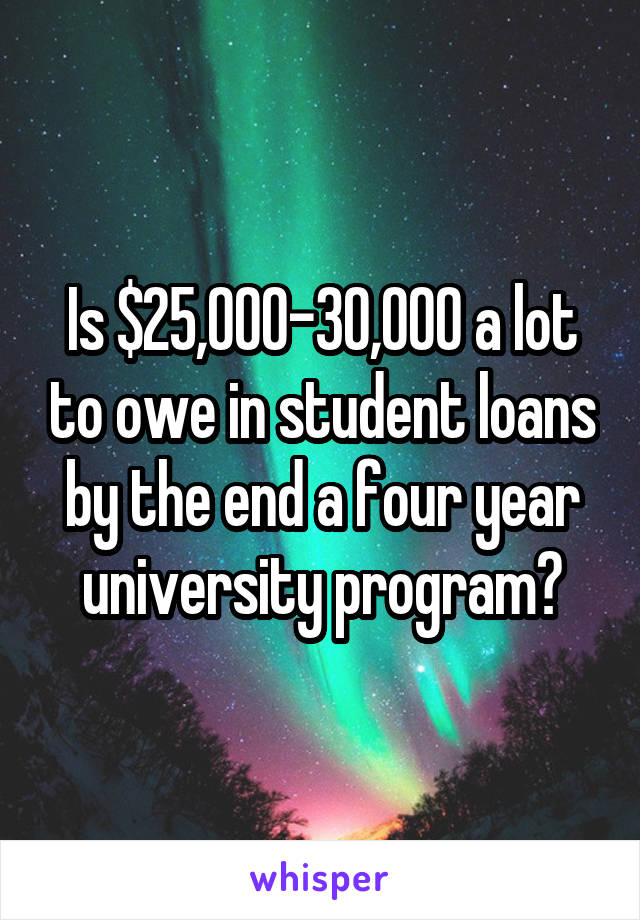 Is $25,000-30,000 a lot to owe in student loans by the end a four year university program?