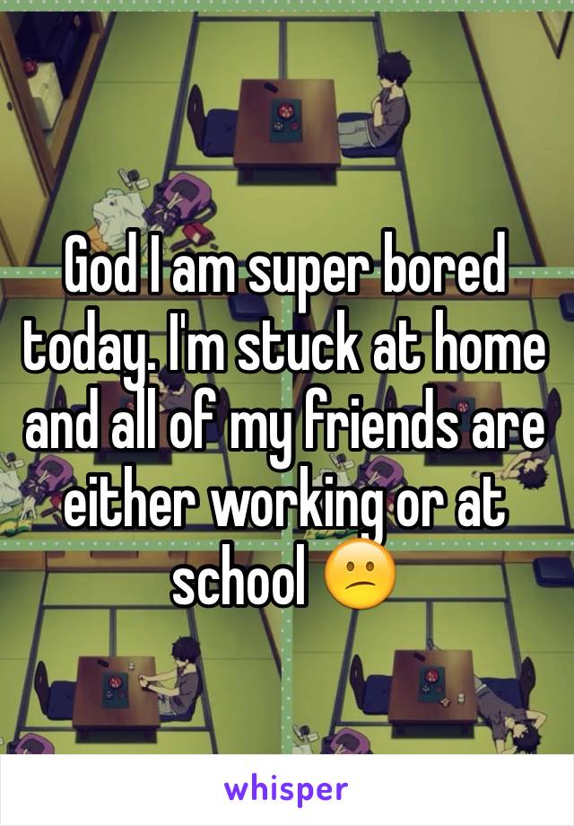 God I am super bored today. I'm stuck at home and all of my friends are either working or at school 😕
