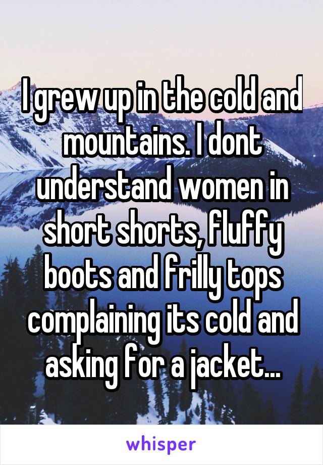 I grew up in the cold and mountains. I dont understand women in short shorts, fluffy boots and frilly tops complaining its cold and asking for a jacket...