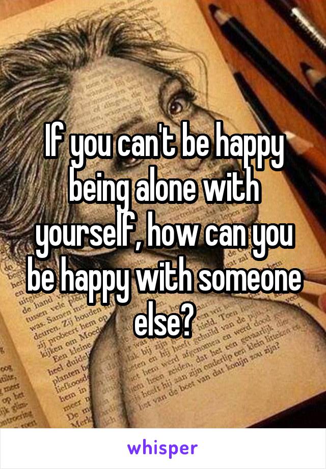 If you can't be happy being alone with yourself, how can you be happy with someone else?