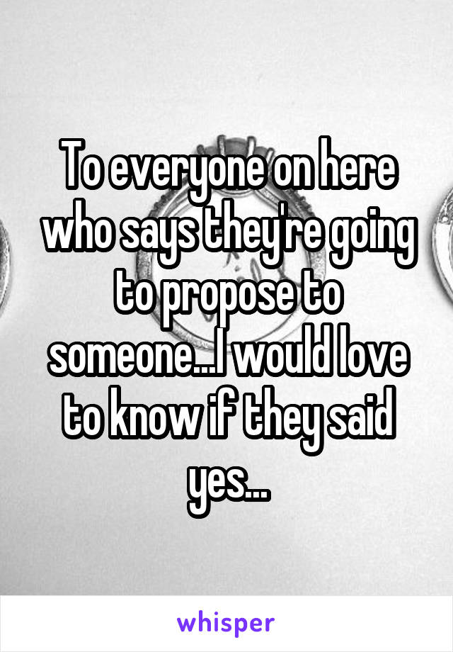 To everyone on here who says they're going to propose to someone...I would love to know if they said yes...