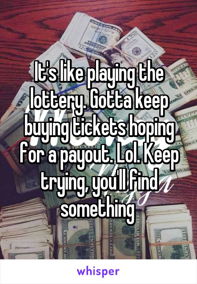 It's like playing the lottery. Gotta keep buying tickets hoping for a payout. Lol. Keep trying, you'll find something 
