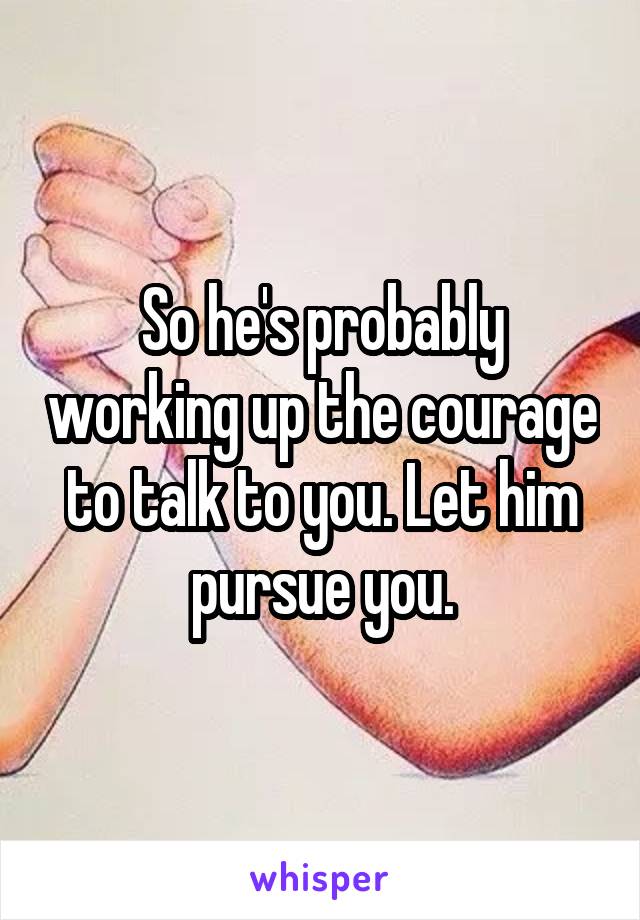 So he's probably working up the courage to talk to you. Let him pursue you.