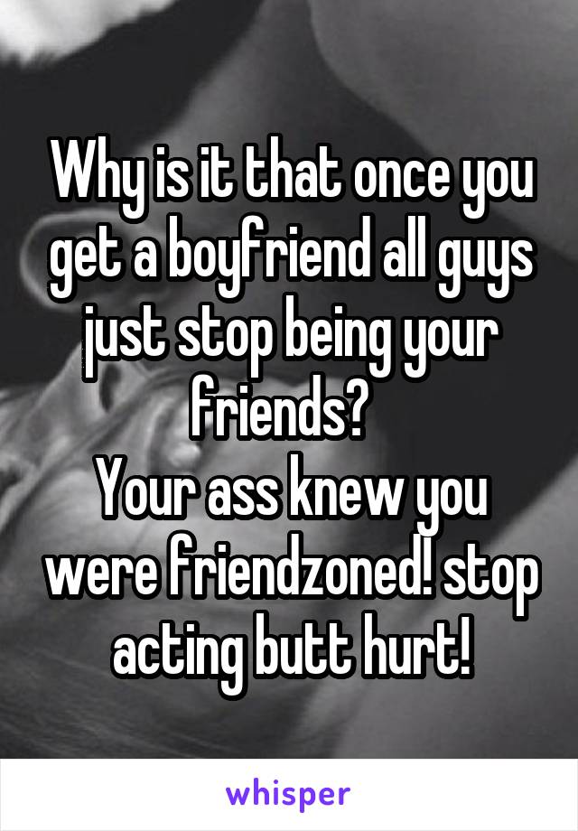 Why is it that once you get a boyfriend all guys just stop being your friends?  
Your ass knew you were friendzoned! stop acting butt hurt!