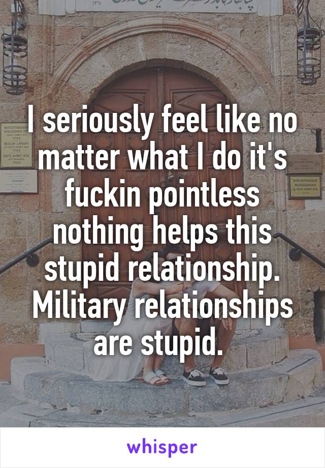 I seriously feel like no matter what I do it's fuckin pointless nothing helps this stupid relationship. Military relationships are stupid. 
