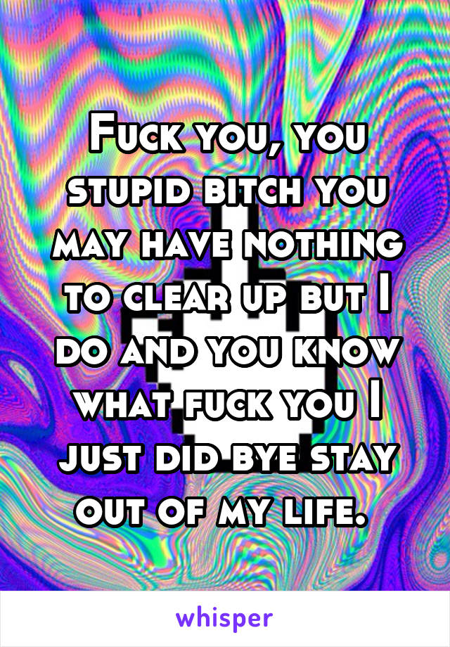 Fuck you, you stupid bitch you may have nothing to clear up but I do and you know what fuck you I just did bye stay out of my life. 