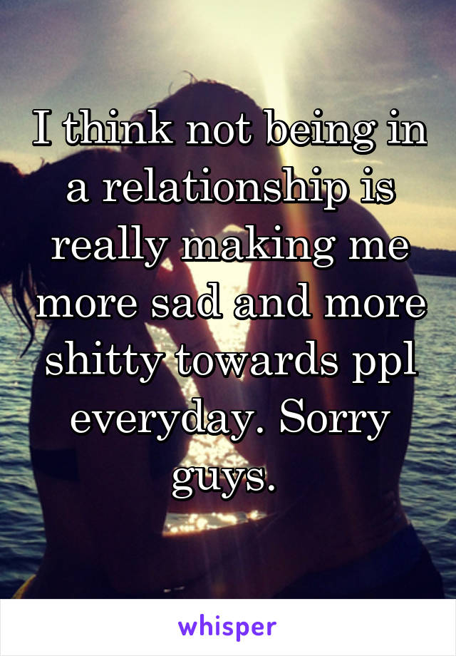 I think not being in a relationship is really making me more sad and more shitty towards ppl everyday. Sorry guys. 
