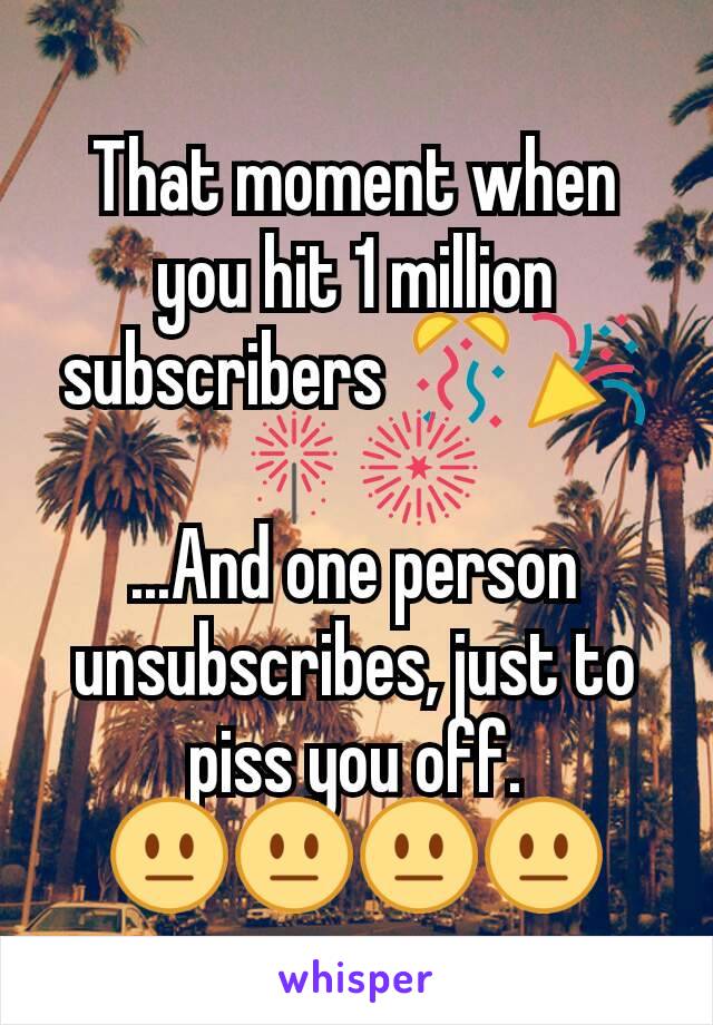That moment when you hit 1 million subscribers 🎊🎉🎇🎆
...And one person unsubscribes, just to piss you off.
😐😐😐😐