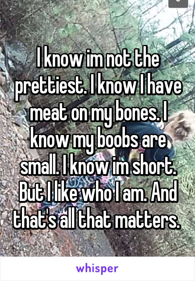 I know im not the prettiest. I know I have meat on my bones. I know my boobs are small. I know im short. But I like who I am. And that's all that matters. 