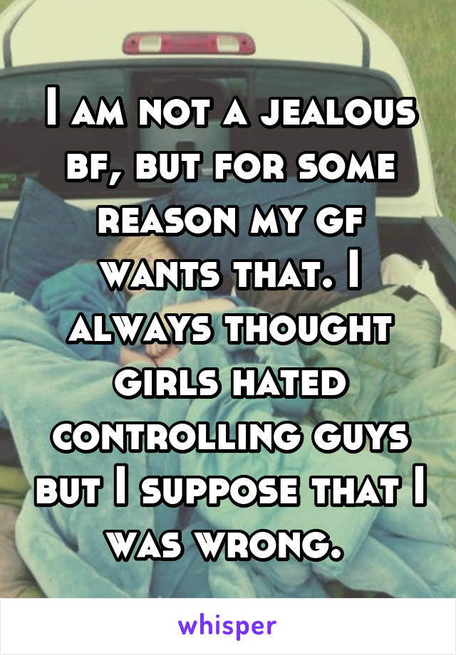 I am not a jealous bf, but for some reason my gf wants that. I always thought girls hated controlling guys but I suppose that I was wrong. 